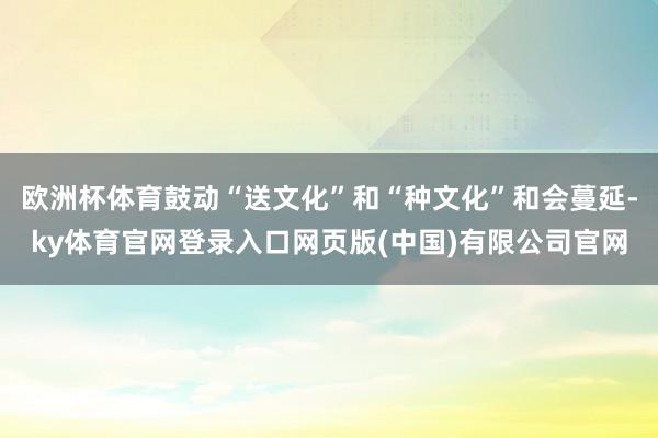 欧洲杯体育鼓动“送文化”和“种文化”和会蔓延-ky体育官网登录入口网页版(中国)有限公司官网