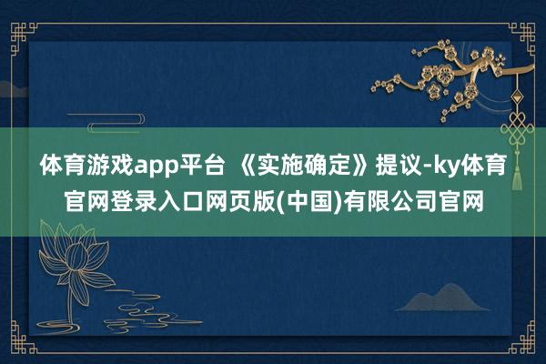 体育游戏app平台 　　《实施确定》提议-ky体育官网登录入口网页版(中国)有限公司官网