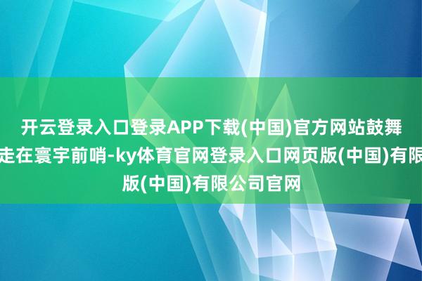 开云登录入口登录APP下载(中国)官方网站鼓舞品牌开采走在寰宇前哨-ky体育官网登录入口网页版(中国)有限公司官网