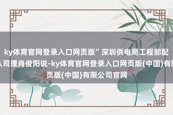 ky体育官网登录入口网页版”深圳供电局工程部配网时势团队司理肖俊阳说-ky体育官网登录入口网页版(中国)有限公司官网