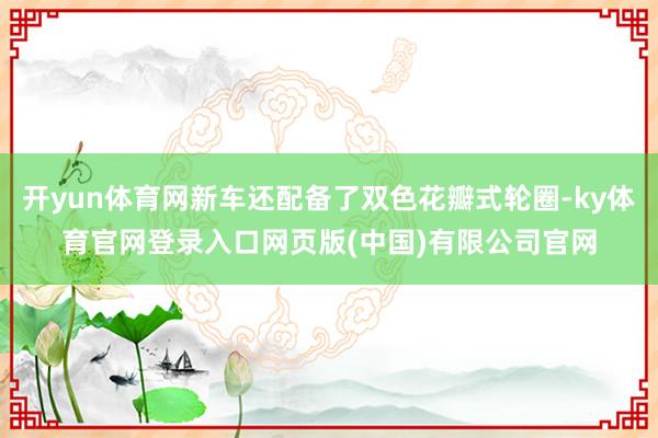 开yun体育网新车还配备了双色花瓣式轮圈-ky体育官网登录入口网页版(中国)有限公司官网