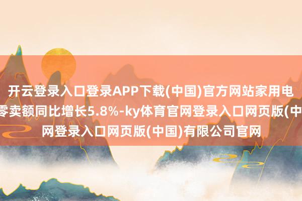 开云登录入口登录APP下载(中国)官方网站家用电器和音像器材类零卖额同比增长5.8%-ky体育官网登录入口网页版(中国)有限公司官网