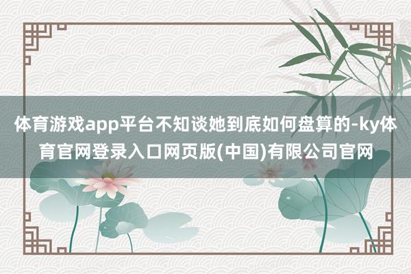 体育游戏app平台不知谈她到底如何盘算的-ky体育官网登录入口网页版(中国)有限公司官网