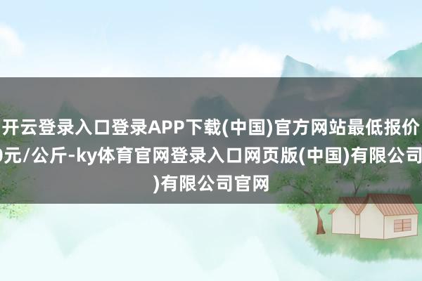 开云登录入口登录APP下载(中国)官方网站最低报价5.00元/公斤-ky体育官网登录入口网页版(中国)有限公司官网