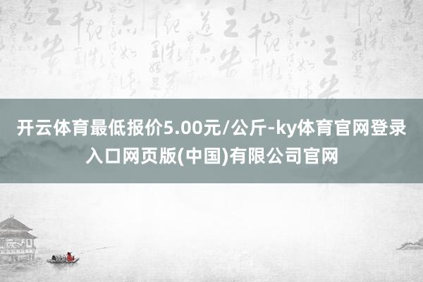 开云体育最低报价5.00元/公斤-ky体育官网登录入口网页版(中国)有限公司官网