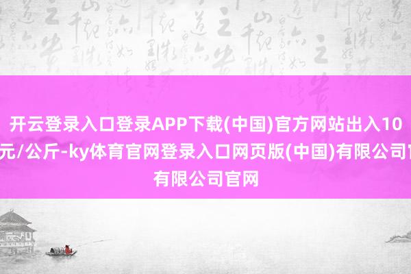 开云登录入口登录APP下载(中国)官方网站出入10.00元/公斤-ky体育官网登录入口网页版(中国)有限公司官网