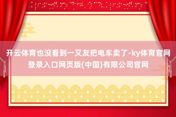 开云体育也没看到一又友把电车卖了-ky体育官网登录入口网页版(中国)有限公司官网