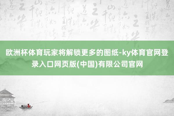 欧洲杯体育玩家将解锁更多的图纸-ky体育官网登录入口网页版(中国)有限公司官网