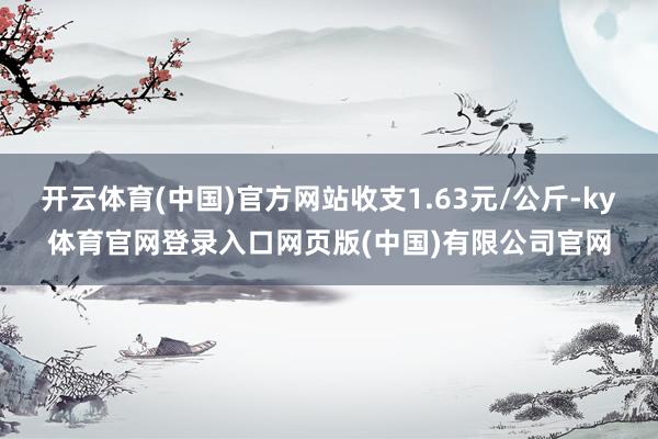 开云体育(中国)官方网站收支1.63元/公斤-ky体育官网登录入口网页版(中国)有限公司官网