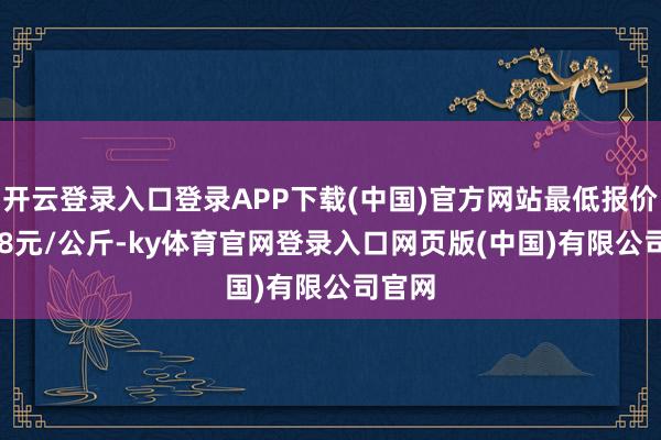 开云登录入口登录APP下载(中国)官方网站最低报价13.68元/公斤-ky体育官网登录入口网页版(中国)有限公司官网