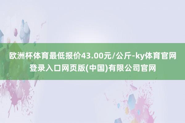 欧洲杯体育最低报价43.00元/公斤-ky体育官网登录入口网页版(中国)有限公司官网