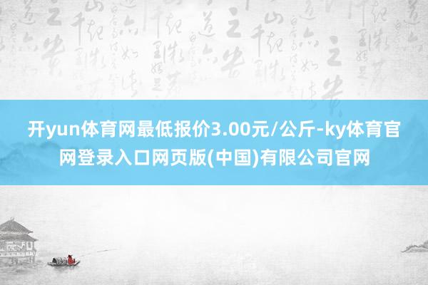 开yun体育网最低报价3.00元/公斤-ky体育官网登录入口网页版(中国)有限公司官网