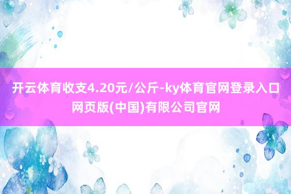 开云体育收支4.20元/公斤-ky体育官网登录入口网页版(中国)有限公司官网