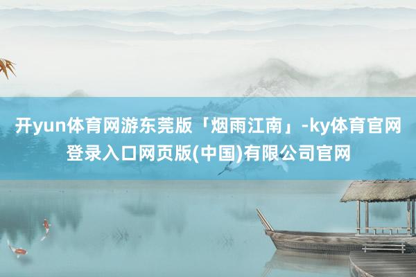 开yun体育网游东莞版「烟雨江南」-ky体育官网登录入口网页版(中国)有限公司官网