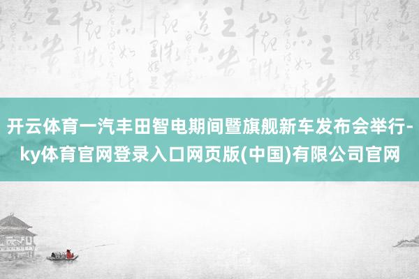 开云体育一汽丰田智电期间暨旗舰新车发布会举行-ky体育官网登录入口网页版(中国)有限公司官网