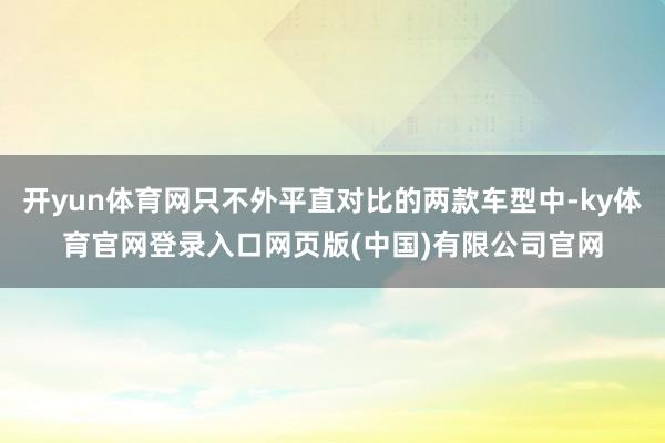 开yun体育网只不外平直对比的两款车型中-ky体育官网登录入口网页版(中国)有限公司官网