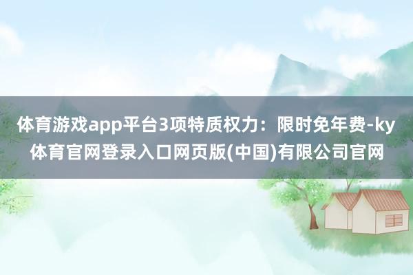 体育游戏app平台3项特质权力：限时免年费-ky体育官网登录入口网页版(中国)有限公司官网