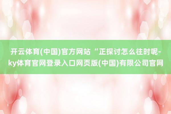 开云体育(中国)官方网站 　　“正探讨怎么往时呢-ky体育官网登录入口网页版(中国)有限公司官网