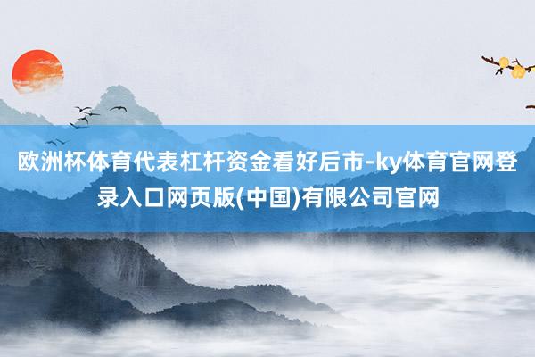 欧洲杯体育代表杠杆资金看好后市-ky体育官网登录入口网页版(中国)有限公司官网