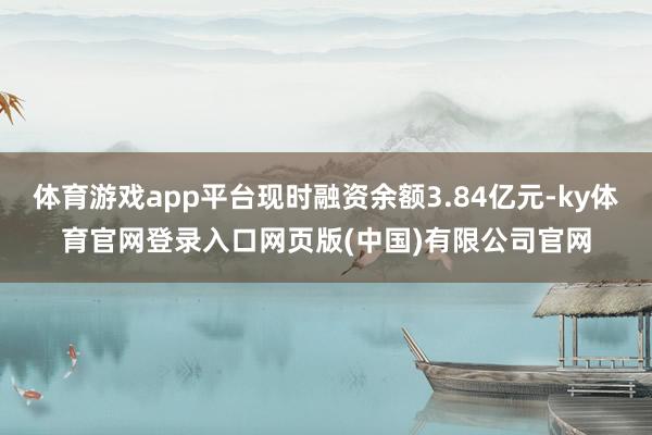 体育游戏app平台现时融资余额3.84亿元-ky体育官网登录入口网页版(中国)有限公司官网