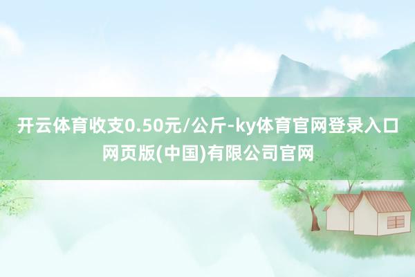 开云体育收支0.50元/公斤-ky体育官网登录入口网页版(中国)有限公司官网