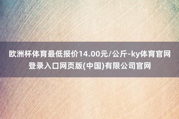 欧洲杯体育最低报价14.00元/公斤-ky体育官网登录入口网页版(中国)有限公司官网