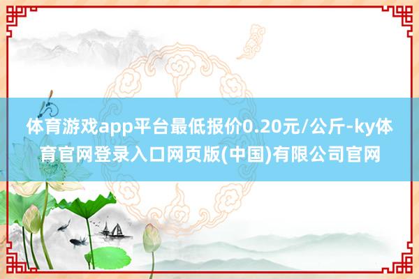 体育游戏app平台最低报价0.20元/公斤-ky体育官网登录入口网页版(中国)有限公司官网