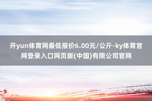 开yun体育网最低报价6.00元/公斤-ky体育官网登录入口网页版(中国)有限公司官网