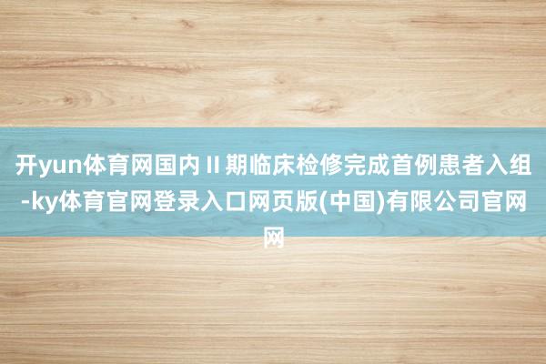 开yun体育网国内Ⅱ期临床检修完成首例患者入组-ky体育官网登录入口网页版(中国)有限公司官网