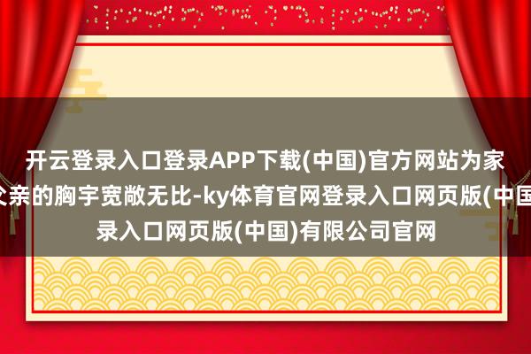 开云登录入口登录APP下载(中国)官方网站为家创造宽阔世界父亲的胸宇宽敞无比-ky体育官网登录入口网页版(中国)有限公司官网