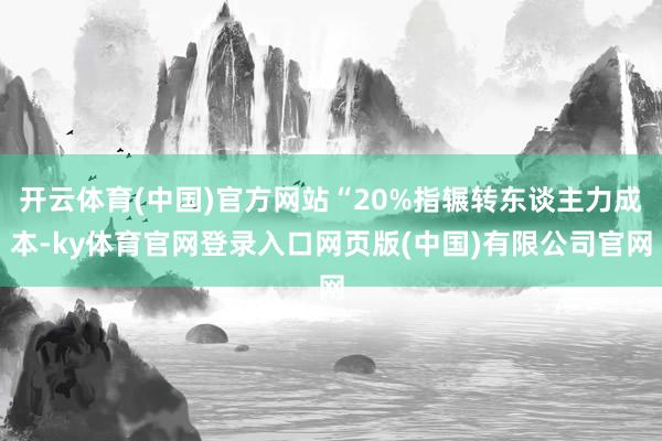 开云体育(中国)官方网站“20%指辗转东谈主力成本-ky体育官网登录入口网页版(中国)有限公司官网