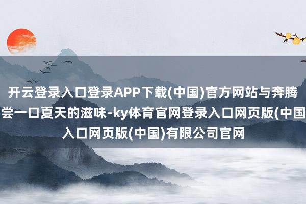 开云登录入口登录APP下载(中国)官方网站与奔腾小马开往盛夏,尝一口夏天的滋味-ky体育官网登录入口网页版(中国)有限公司官网