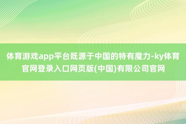 体育游戏app平台既源于中国的特有魔力-ky体育官网登录入口网页版(中国)有限公司官网