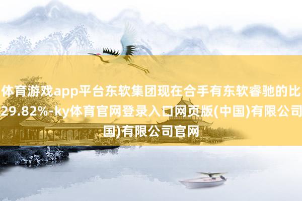 体育游戏app平台东软集团现在合手有东软睿驰的比例为29.82%-ky体育官网登录入口网页版(中国)有限公司官网