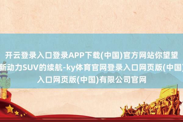 开云登录入口登录APP下载(中国)官方网站你望望这一辆辆国产新动力SUV的续航-ky体育官网登录入口网页版(中国)有限公司官网