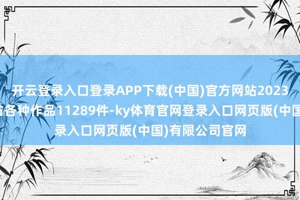 开云登录入口登录APP下载(中国)官方网站2023年行为收到全省各种作品11289件-ky体育官网登录入口网页版(中国)有限公司官网