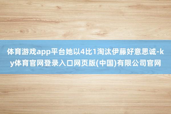 体育游戏app平台她以4比1淘汰伊藤好意思诚-ky体育官网登录入口网页版(中国)有限公司官网