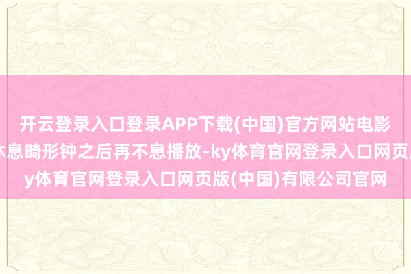 开云登录入口登录APP下载(中国)官方网站电影播放一半之后必须要休息畸形钟之后再不息播放-ky体育官网登录入口网页版(中国)有限公司官网