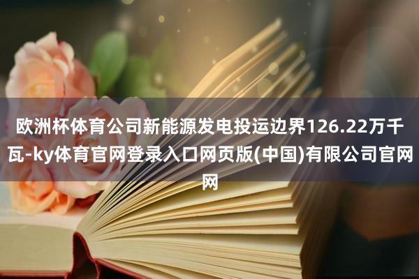 欧洲杯体育公司新能源发电投运边界126.22万千瓦-ky体育官网登录入口网页版(中国)有限公司官网