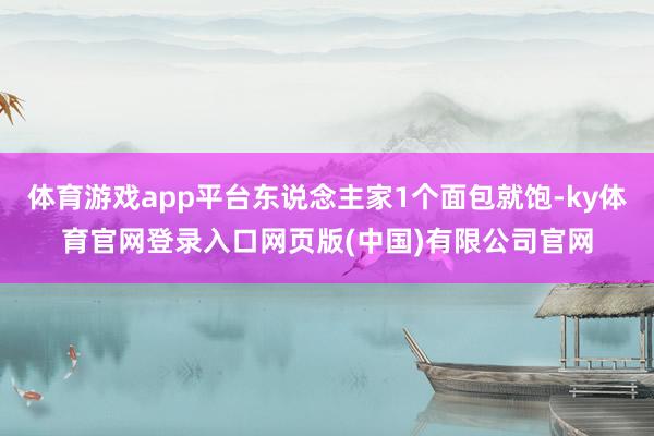 体育游戏app平台东说念主家1个面包就饱-ky体育官网登录入口网页版(中国)有限公司官网