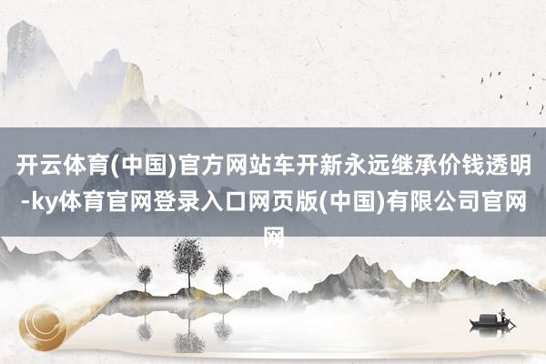 开云体育(中国)官方网站车开新永远继承价钱透明-ky体育官网登录入口网页版(中国)有限公司官网