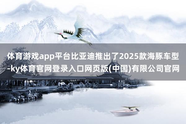 体育游戏app平台比亚迪推出了2025款海豚车型-ky体育官网登录入口网页版(中国)有限公司官网