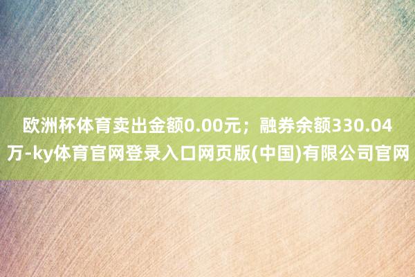 欧洲杯体育卖出金额0.00元；融券余额330.04万-ky体育官网登录入口网页版(中国)有限公司官网