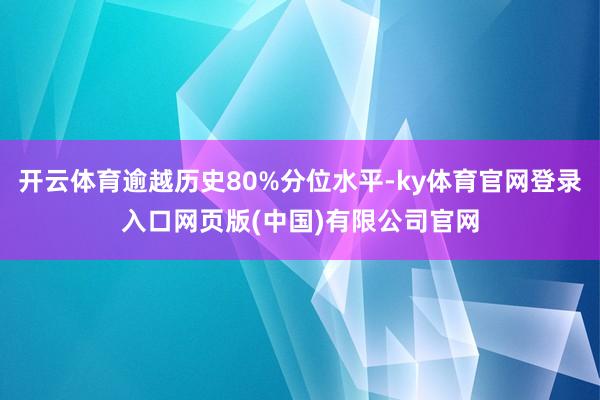 开云体育逾越历史80%分位水平-ky体育官网登录入口网页版(中国)有限公司官网