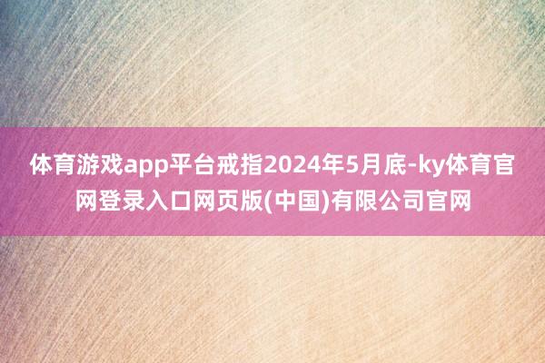 体育游戏app平台戒指2024年5月底-ky体育官网登录入口网页版(中国)有限公司官网