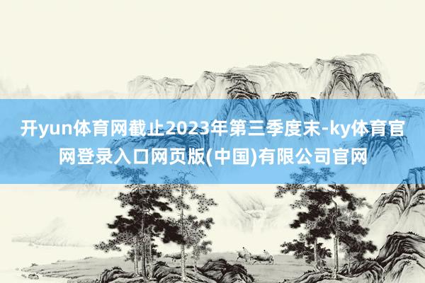 开yun体育网截止2023年第三季度末-ky体育官网登录入口网页版(中国)有限公司官网