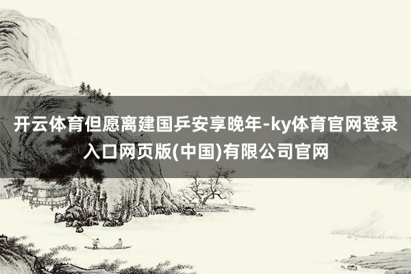 开云体育但愿离建国乒安享晚年-ky体育官网登录入口网页版(中国)有限公司官网