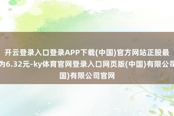 开云登录入口登录APP下载(中国)官方网站正股最新价为6.32元-ky体育官网登录入口网页版(中国)有限公司官网