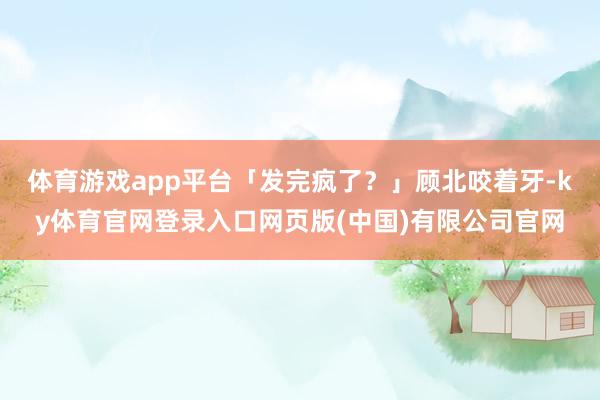 体育游戏app平台「发完疯了？」顾北咬着牙-ky体育官网登录入口网页版(中国)有限公司官网