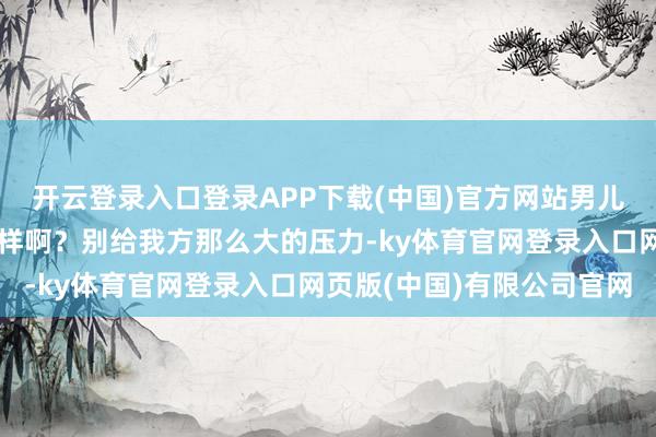 开云登录入口登录APP下载(中国)官方网站男儿纪念了？最近学习若何样啊？别给我方那么大的压力-ky体育官网登录入口网页版(中国)有限公司官网